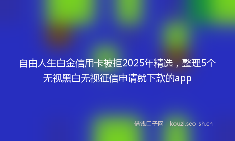 自由人生白金信用卡被拒2025年精选，整理5个无视黑白无视征信申请就下款的app