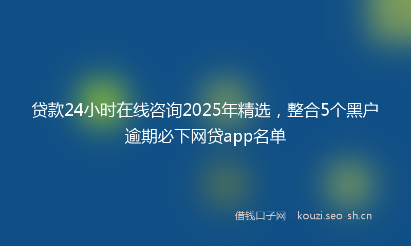 贷款24小时在线咨询2025年精选，整合5个黑户逾期必下网贷app名单