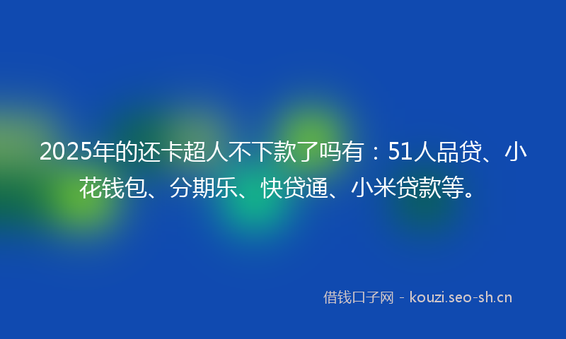 2025年的还卡超人不下款了吗有：51人品贷、小花钱包、分期乐、快贷通、小米贷款等。