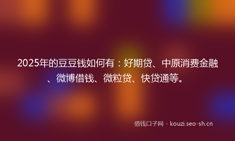 2025年的豆豆钱如何有：好期贷、中原消费金融、微博借钱、微粒贷、快贷通等。