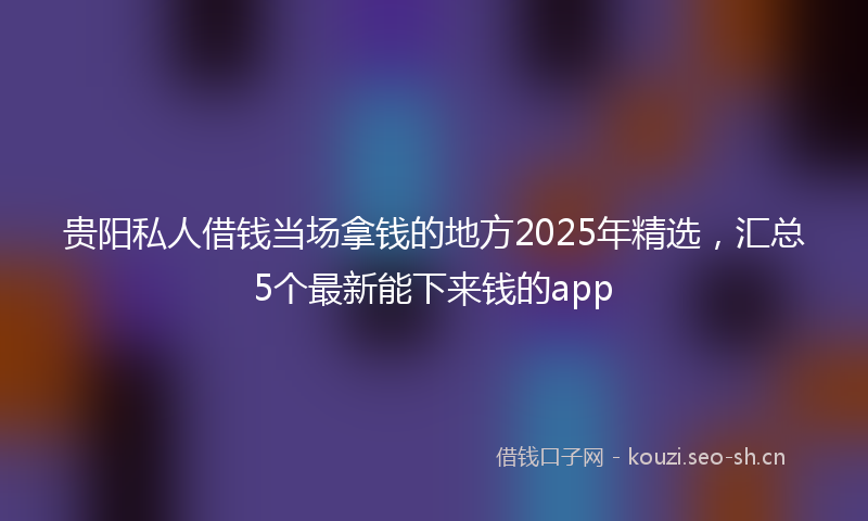 贵阳私人借钱当场拿钱的地方2025年精选，汇总5个最新能下来钱的app