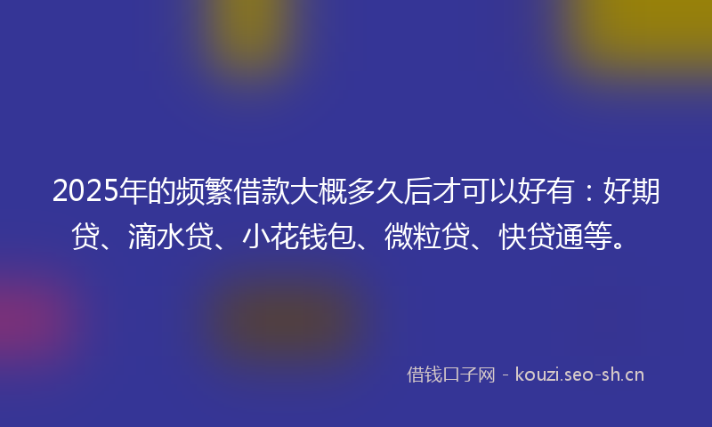 2025年的频繁借款大概多久后才可以好有：好期贷、滴水贷、小花钱包、微粒贷、快贷通等。