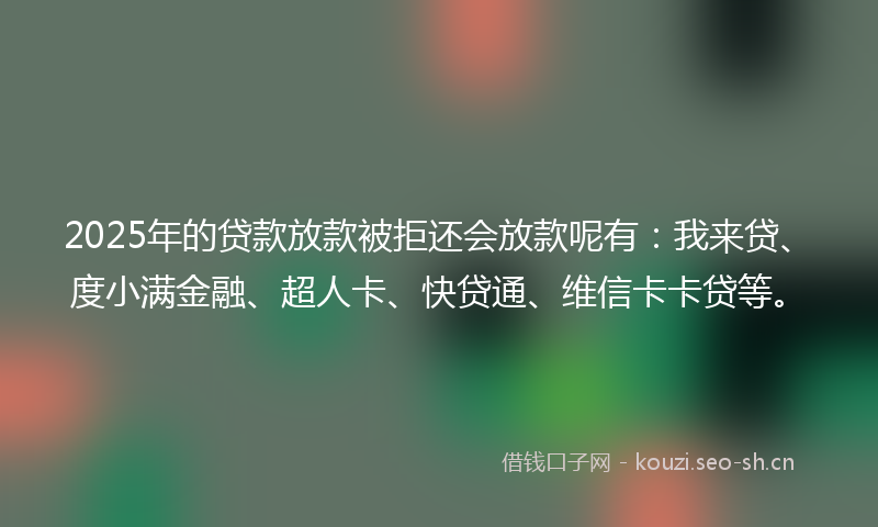 2025年的贷款放款被拒还会放款呢有：我来贷、度小满金融、超人卡、快贷通、维信卡卡贷等。