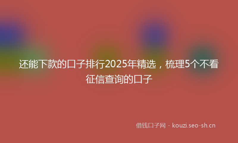 还能下款的口子排行2025年精选，梳理5个不看征信查询的口子