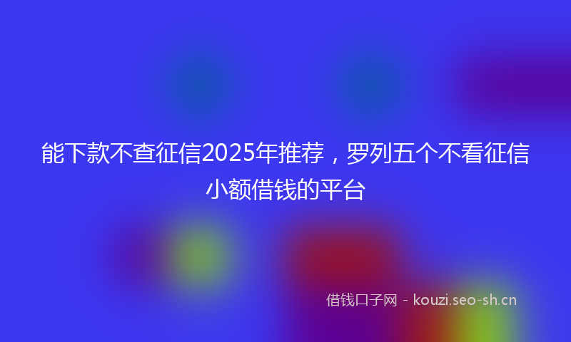 能下款不查征信2025年推荐，罗列五个不看征信小额借钱的平台