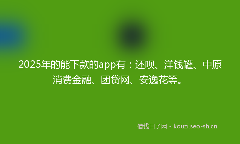 2025年的能下款的app有：还呗、洋钱罐、中原消费金融、团贷网、安逸花等。