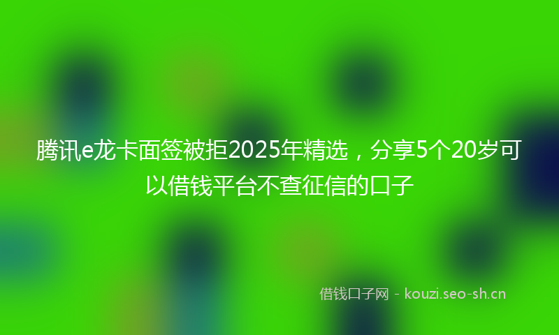 腾讯e龙卡面签被拒2025年精选，分享5个20岁可以借钱平台不查征信的口子