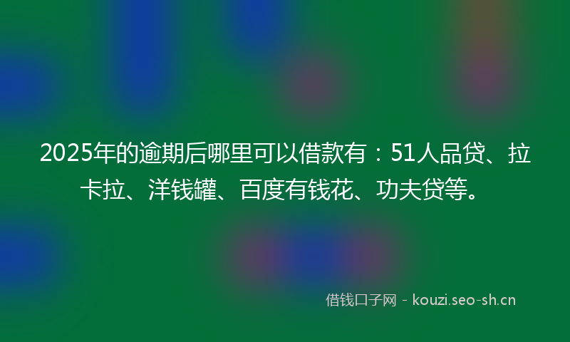 2025年的逾期后哪里可以借款有：51人品贷、拉卡拉、洋钱罐、百度有钱花、功夫贷等。