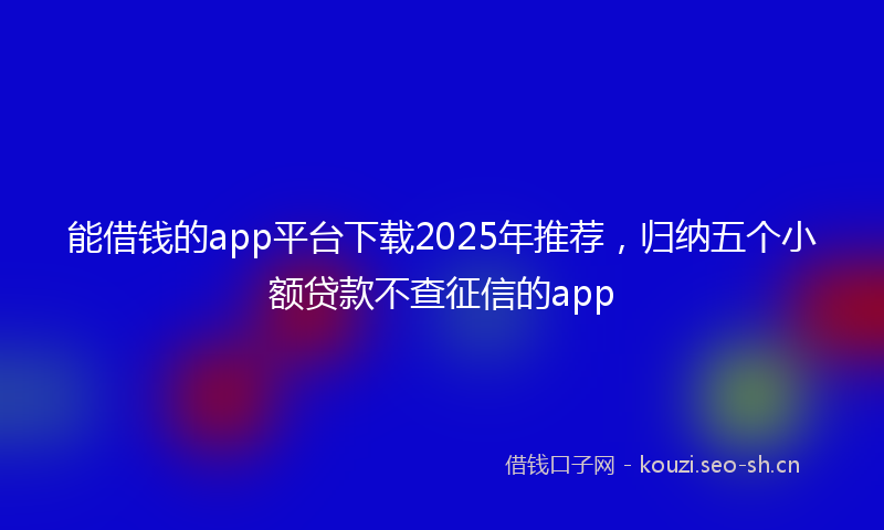 能借钱的app平台下载2025年推荐，归纳五个小额贷款不查征信的app