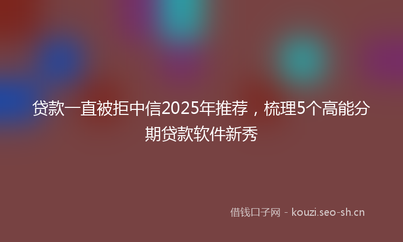 贷款一直被拒中信2025年推荐，梳理5个高能分期贷款软件新秀