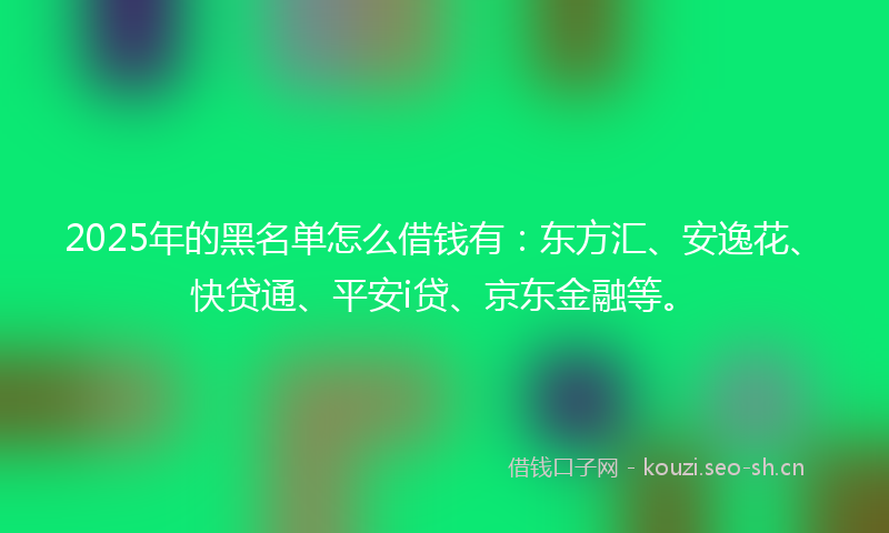 2025年的黑名单怎么借钱有：东方汇、安逸花、快贷通、平安i贷、京东金融等。