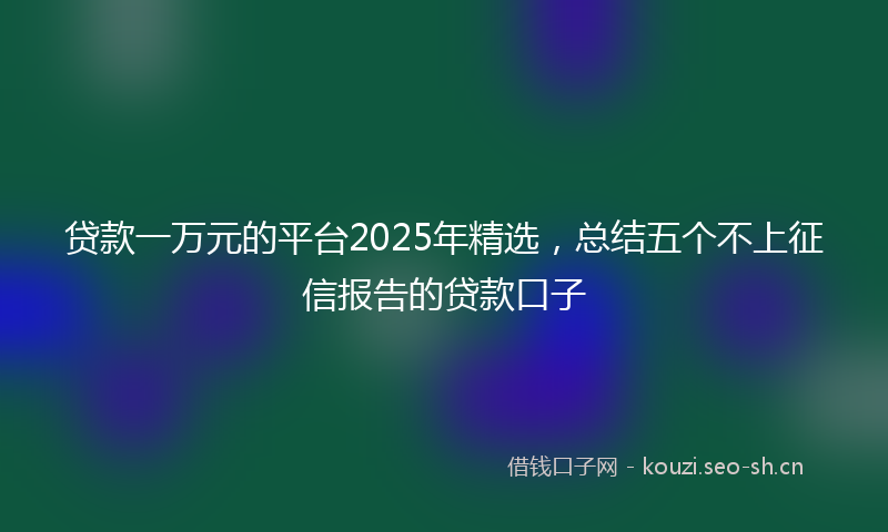 贷款一万元的平台2025年精选，总结五个不上征信报告的贷款口子