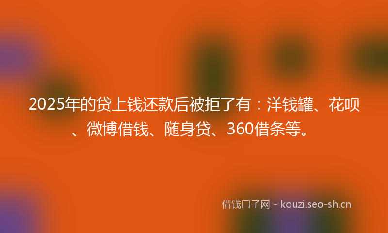 2025年的贷上钱还款后被拒了有：洋钱罐、花呗、微博借钱、随身贷、360借条等。