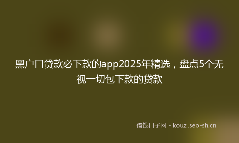 黑户口贷款必下款的app2025年精选，盘点5个无视一切包下款的贷款