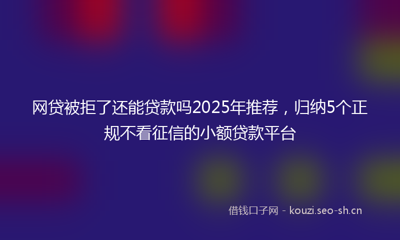 网贷被拒了还能贷款吗2025年推荐，归纳5个正规不看征信的小额贷款平台