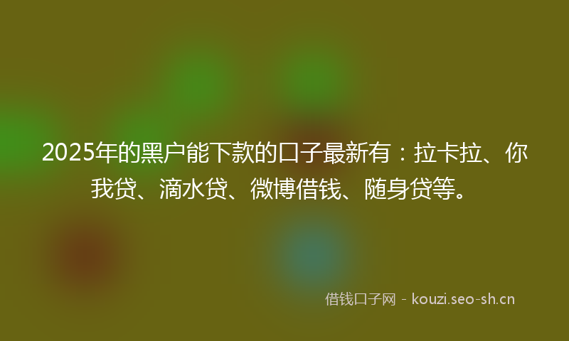 2025年的黑户能下款的口子最新有：拉卡拉、你我贷、滴水贷、微博借钱、随身贷等。