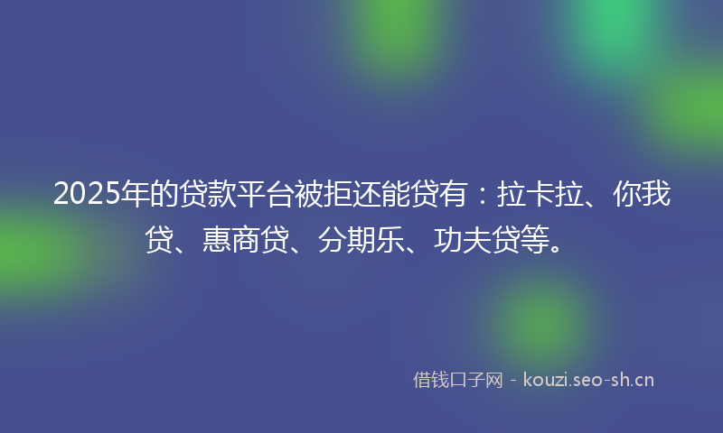 2025年的贷款平台被拒还能贷有：拉卡拉、你我贷、惠商贷、分期乐、功夫贷等。