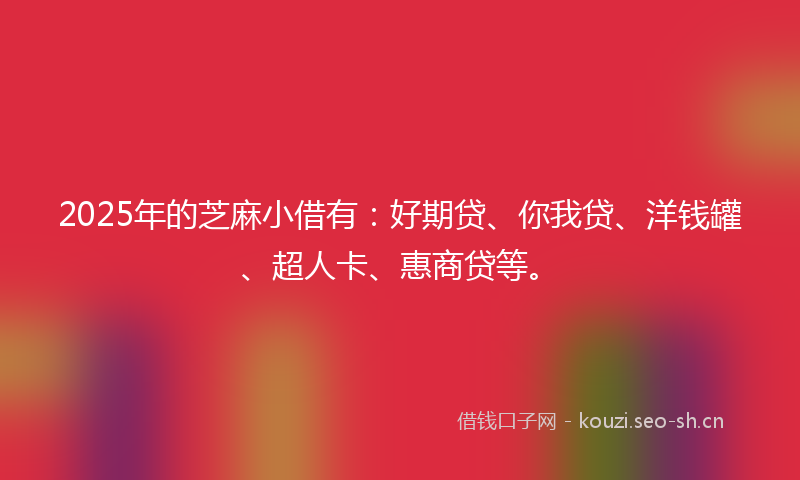 2025年的芝麻小借有：好期贷、你我贷、洋钱罐、超人卡、惠商贷等。