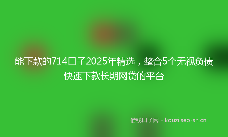 能下款的714口子2025年精选，整合5个无视负债快速下款长期网贷的平台