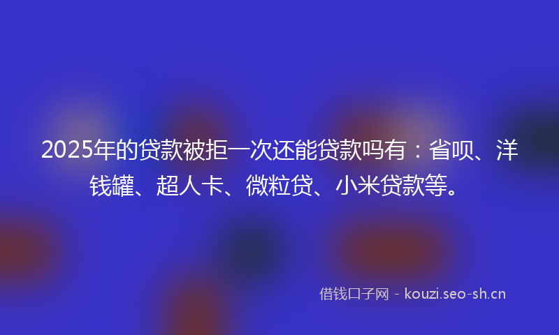 2025年的贷款被拒一次还能贷款吗有：省呗、洋钱罐、超人卡、微粒贷、小米贷款等。