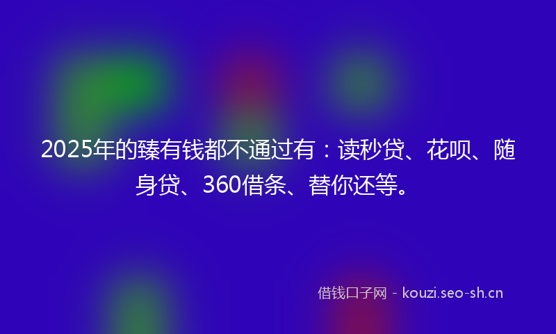 2025年的臻有钱都不通过有：读秒贷、花呗、随身贷、360借条、替你还等。