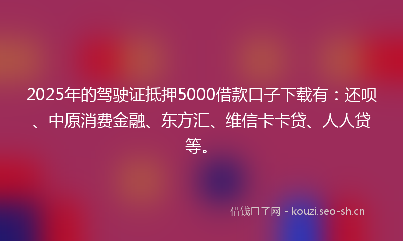2025年的驾驶证抵押5000借款口子下载有：还呗、中原消费金融、东方汇、维信卡卡贷、人人贷等。