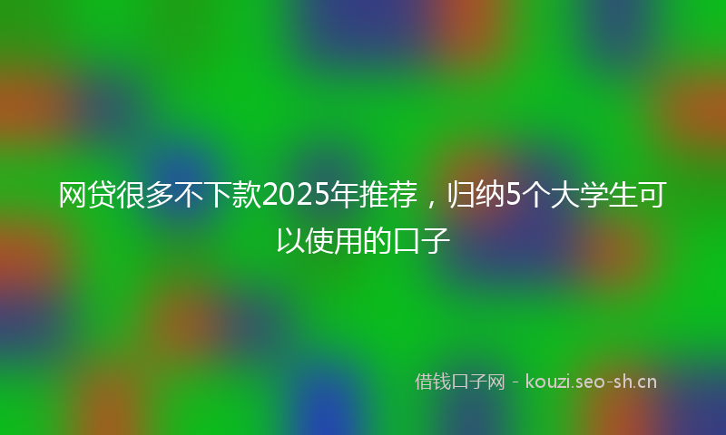 网贷很多不下款2025年推荐，归纳5个大学生可以使用的口子