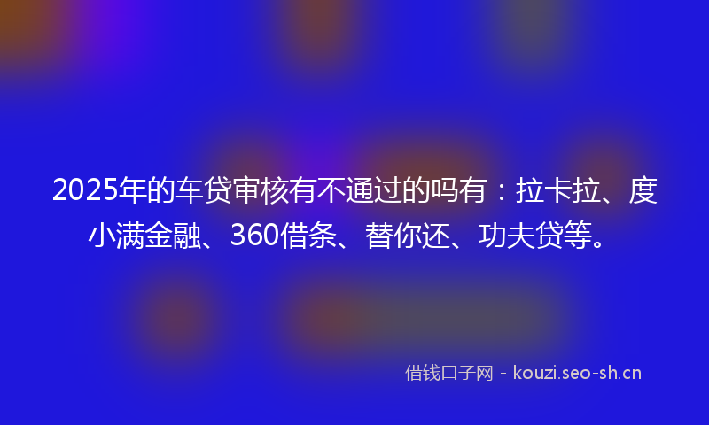 2025年的车贷审核有不通过的吗有：拉卡拉、度小满金融、360借条、替你还、功夫贷等。