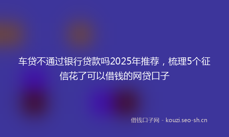 车贷不通过银行贷款吗2025年推荐，梳理5个征信花了可以借钱的网贷口子