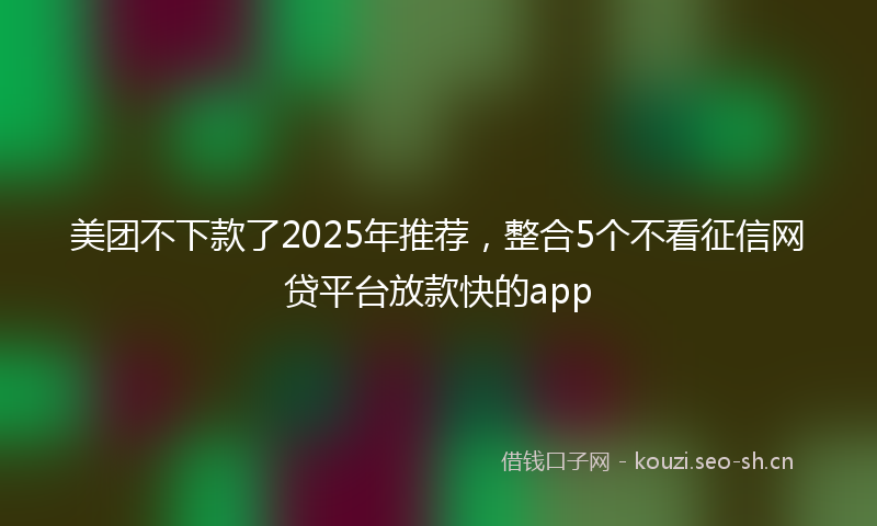 美团不下款了2025年推荐，整合5个不看征信网贷平台放款快的app