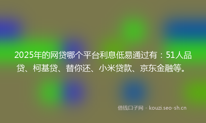 2025年的网贷哪个平台利息低易通过有：51人品贷、柯基贷、替你还、小米贷款、京东金融等。
