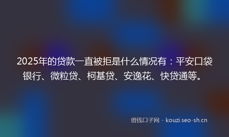 2025年的贷款一直被拒是什么情况有：平安口袋银行、微粒贷、柯基贷、安逸花、快贷通等。
