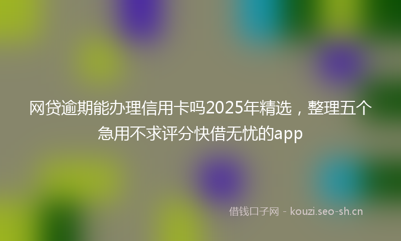 网贷逾期能办理信用卡吗2025年精选，整理五个急用不求评分快借无忧的app