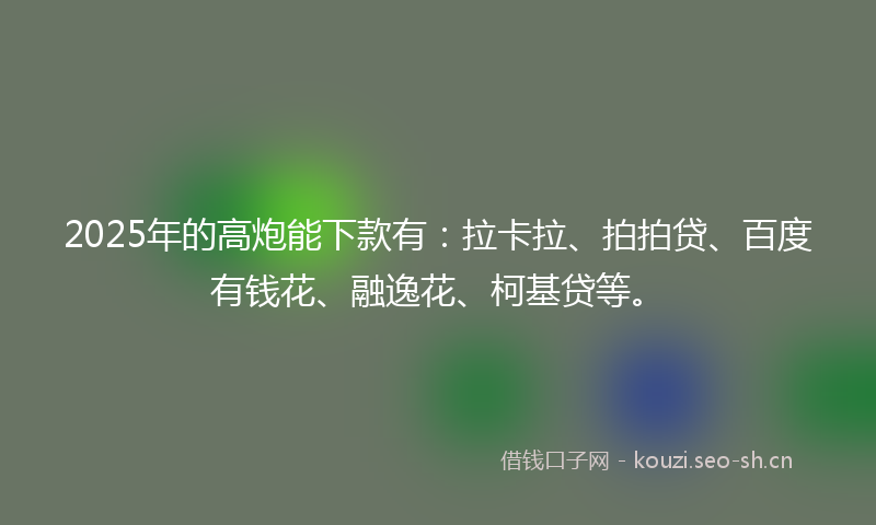 2025年的高炮能下款有：拉卡拉、拍拍贷、百度有钱花、融逸花、柯基贷等。
