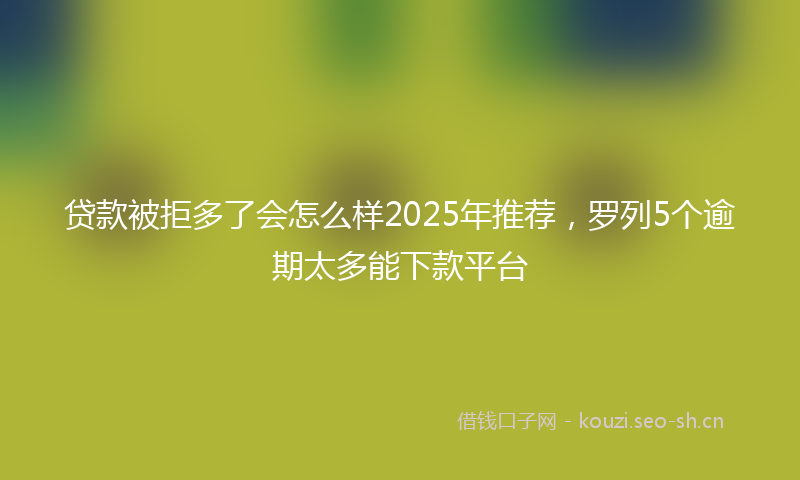 贷款被拒多了会怎么样2025年推荐，罗列5个逾期太多能下款平台