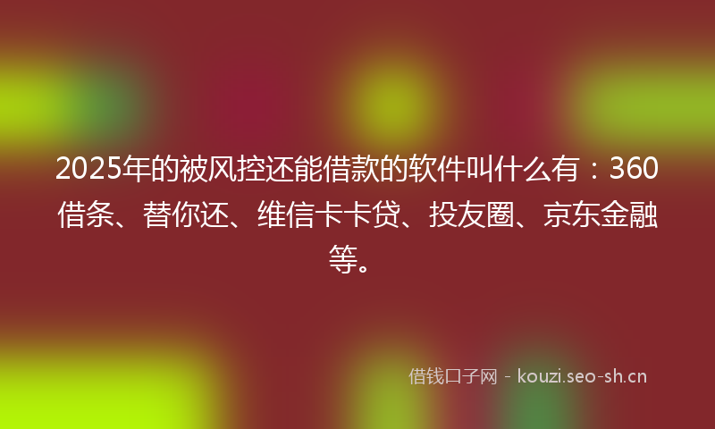 2025年的被风控还能借款的软件叫什么有：360借条、替你还、维信卡卡贷、投友圈、京东金融等。