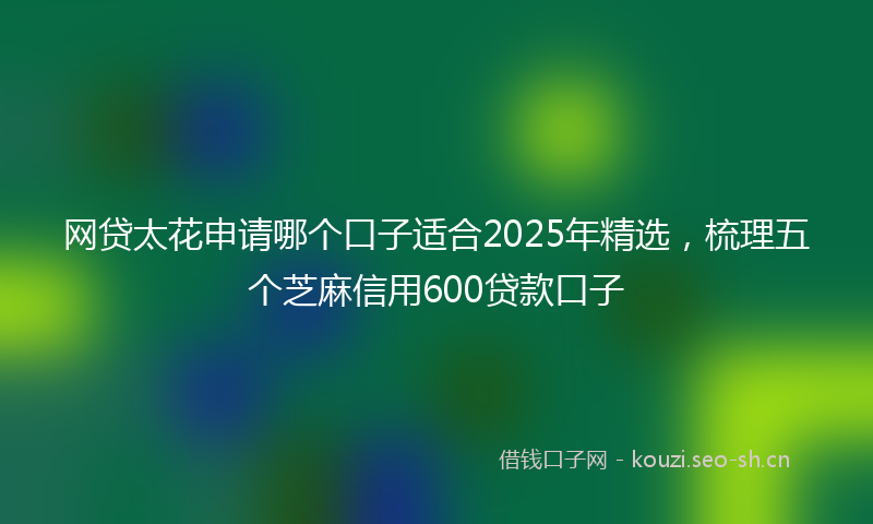 网贷太花申请哪个口子适合2025年精选，梳理五个芝麻信用600贷款口子