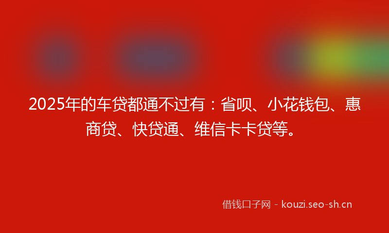 2025年的车贷都通不过有：省呗、小花钱包、惠商贷、快贷通、维信卡卡贷等。