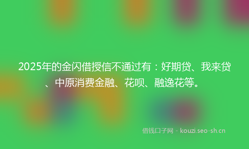 2025年的金闪借授信不通过有：好期贷、我来贷、中原消费金融、花呗、融逸花等。