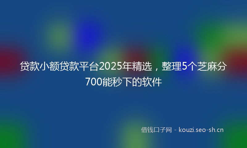 贷款小额贷款平台2025年精选，整理5个芝麻分700能秒下的软件