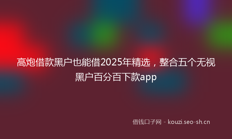 高炮借款黑户也能借2025年精选，整合五个无视黑户百分百下款app