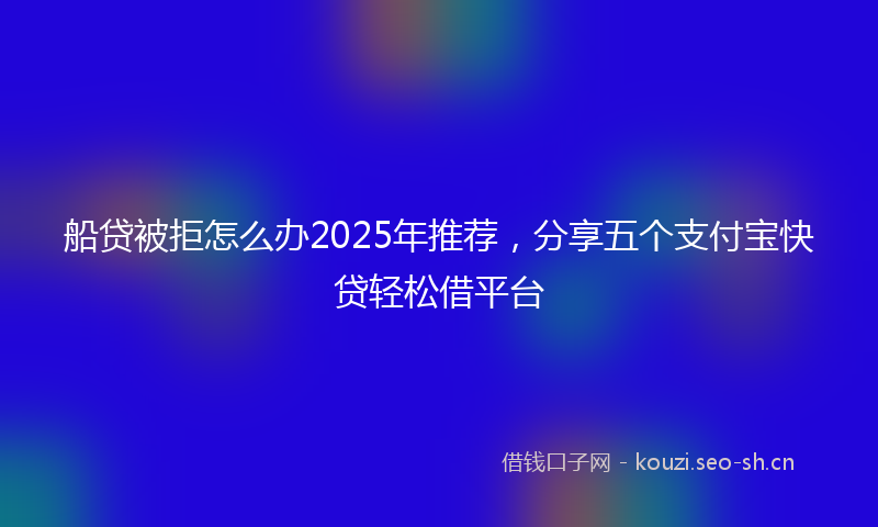 船贷被拒怎么办2025年推荐，分享五个支付宝快贷轻松借平台
