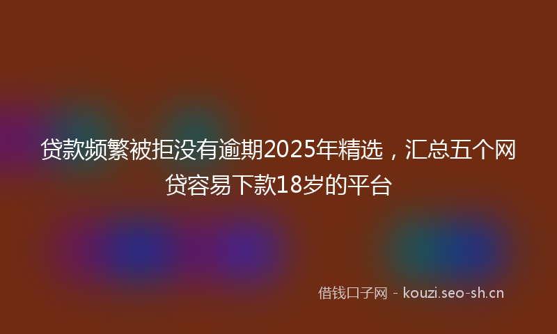 贷款频繁被拒没有逾期2025年精选，汇总五个网贷容易下款18岁的平台