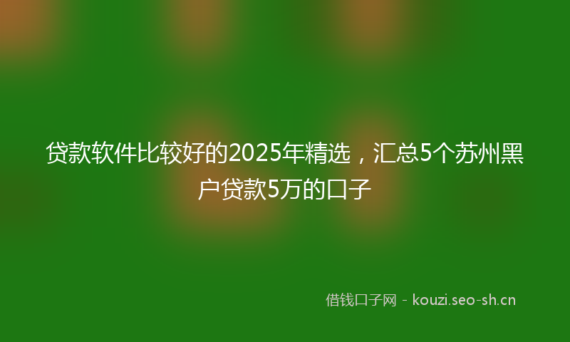 贷款软件比较好的2025年精选，汇总5个苏州黑户贷款5万的口子