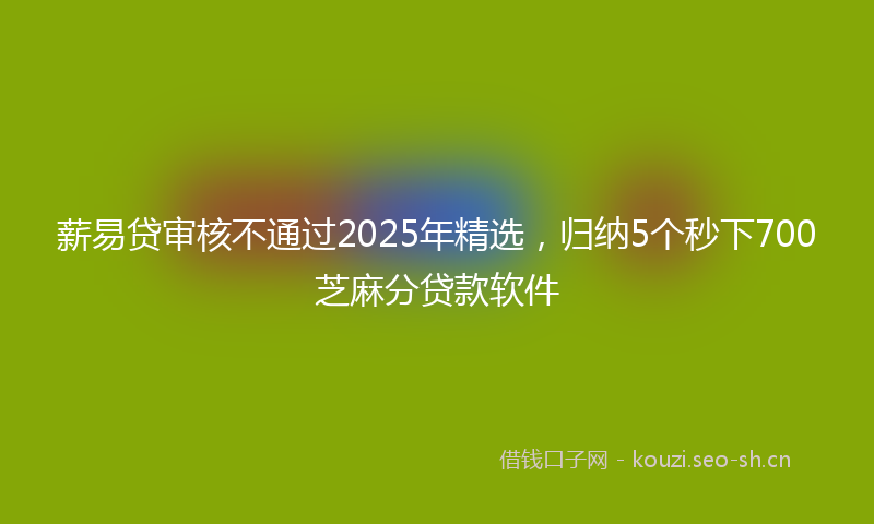 薪易贷审核不通过2025年精选，归纳5个秒下700芝麻分贷款软件