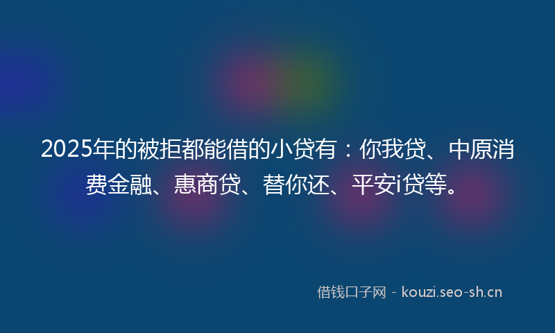 2025年的被拒都能借的小贷有：你我贷、中原消费金融、惠商贷、替你还、平安i贷等。