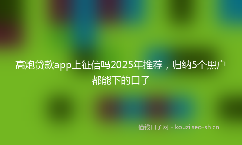 高炮贷款app上征信吗2025年推荐，归纳5个黑户都能下的口子