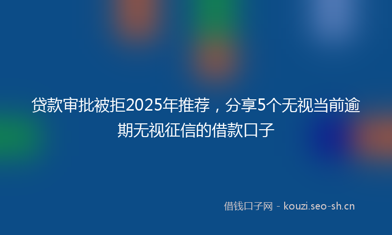 贷款审批被拒2025年推荐，分享5个无视当前逾期无视征信的借款口子