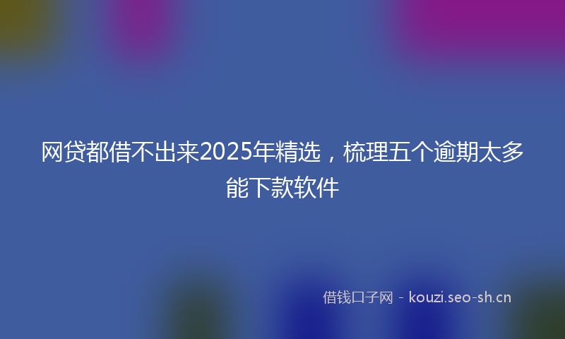 网贷都借不出来2025年精选，梳理五个逾期太多能下款软件