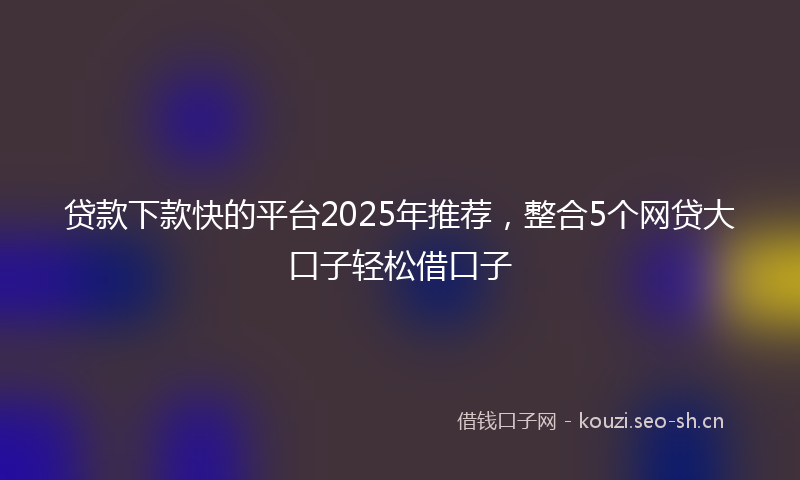 贷款下款快的平台2025年推荐，整合5个网贷大口子轻松借口子